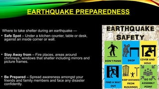 EARTHQUAKE PREPAREDNESS
Where to take shelter during an earthquake —
• Safe Spot – Under a kitchen counter, table or desk,
against an inside corner or wall.
• Stay Away from – Fire places, areas around
chimneys, windows that shatter including mirrors and
picture frames.
• Be Prepared – Spread awareness amongst your
friends and family members and face any disaster
confidently.
 