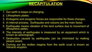 RECAPITULATION
1. Our earth is keeps on changing.
2. Lithospheric plates.
3. Endogenic and exogenic forces are responsible for these changes.
4. In internal process, Earthquake and volcano are the main factor.
5. Earthquake means vibration of the land surface due to movement of
lithospheric plates.
6. The intensity of earthquake is measured by an equipment which is
known as seismograph.
7. Destruction caused by earthquake can be minimized by making
people aware.
8. Coming out the molten magma from the earth crust is known as
Volcanic eruption.
 