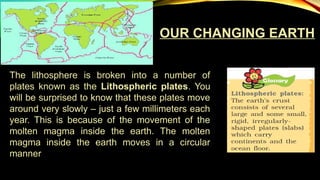 OUR CHANGING EARTH
The lithosphere is broken into a number of
plates known as the Lithospheric plates. You
will be surprised to know that these plates move
around very slowly – just a few millimeters each
year. This is because of the movement of the
molten magma inside the earth. The molten
magma inside the earth moves in a circular
manner
 
