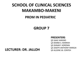 SCHOOL OF CLINICAL SCIENCES
MAKAMBO-MAKENI
PROM IN PEDIATRIC
GROUP 7
LECTURER: DR. JALLOH
PRESENTERS
 ISAAC KARGBO
 DEMBA S. MARRAH
 ZAINAB Y. KOROMA
 JOSEPH ANTHONY MARGAI
 ALUSINE JB. CONTEH
 