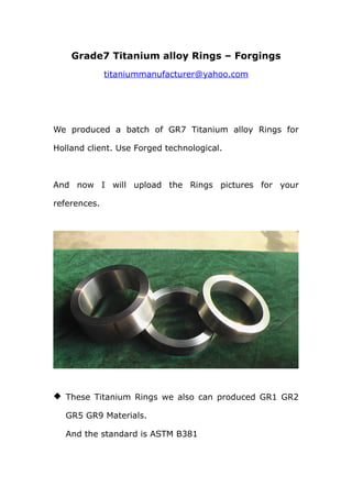 Grade7 Titanium alloy Rings – Forgings
              titaniummanufacturer@yahoo.com




We produced a batch of GR7 Titanium alloy Rings for

Holland client. Use Forged technological.



And now I will upload the Rings pictures for your

references.




 These Titanium Rings we also can produced GR1 GR2

   GR5 GR9 Materials.

   And the standard is ASTM B381
 