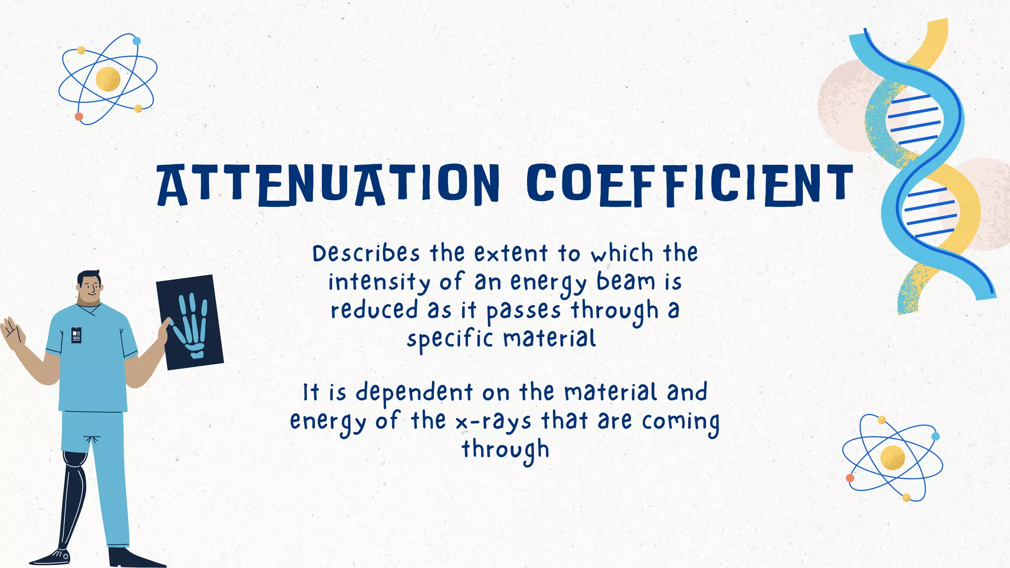 ATTENUATION COEFFICIENT
It is dependent on the material and
energy of the x-rays that are coming
through
Describes the extent to which the
intensity of an energy beam is
reduced as it passes through a
specific material
 