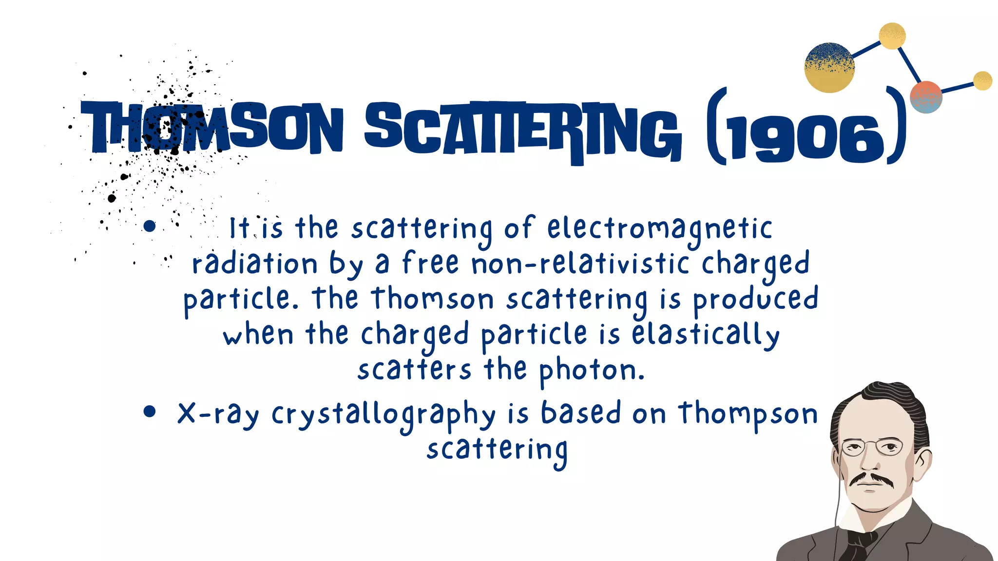 thomson scattering (1906)
It is the scattering of electromagnetic
radiation by a free non-relativistic charged
particle. The Thomson scattering is produced
when the charged particle is elastically
scatters the photon.
X-ray crystallography is based on Thompson
scattering
 