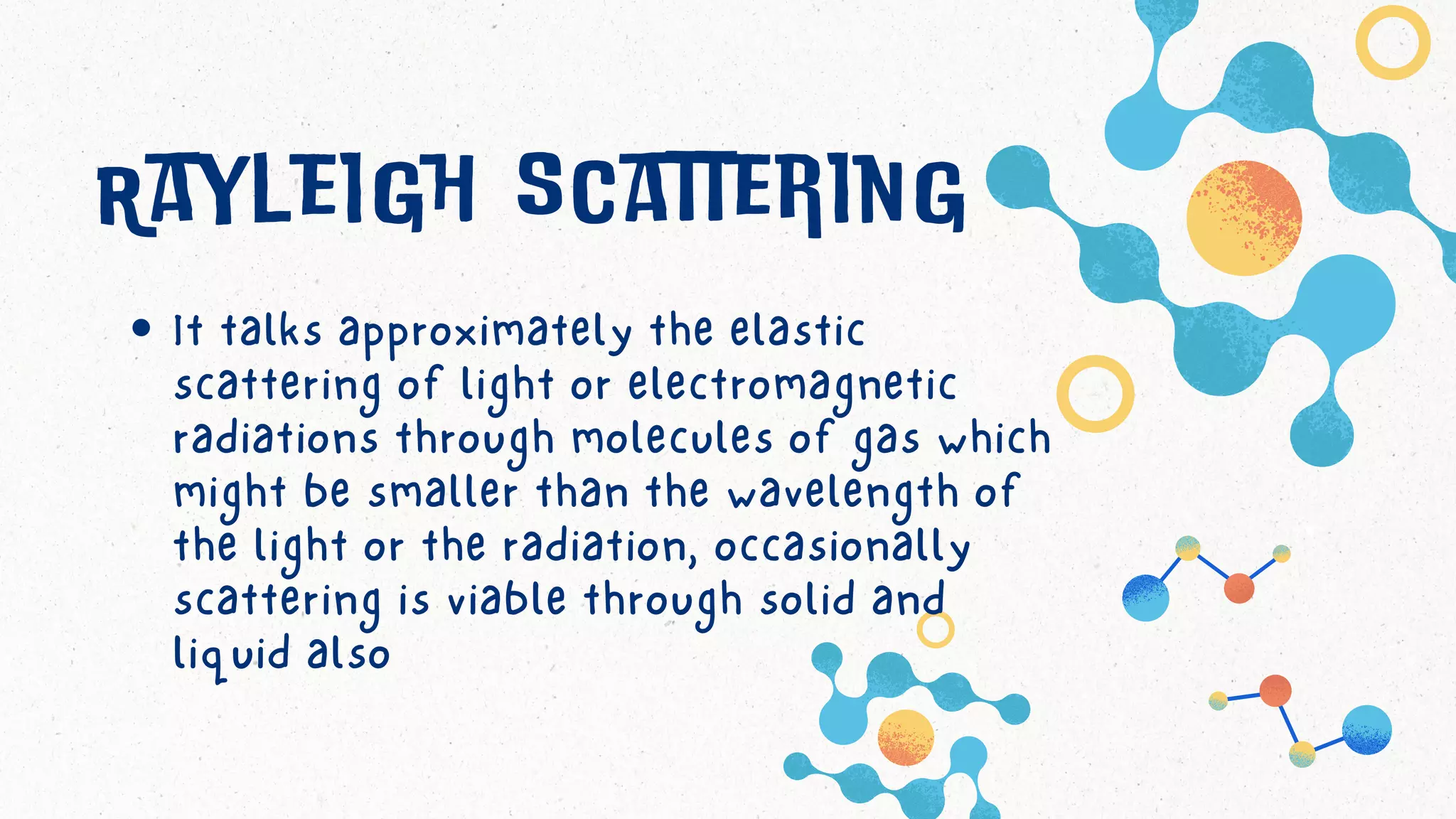 Rayleigh scattering
It talks approximately the elastic
scattering of light or electromagnetic
radiations through molecules of gas which
might be smaller than the wavelength of
the light or the radiation, occasionally
scattering is viable through solid and
liquid also
 