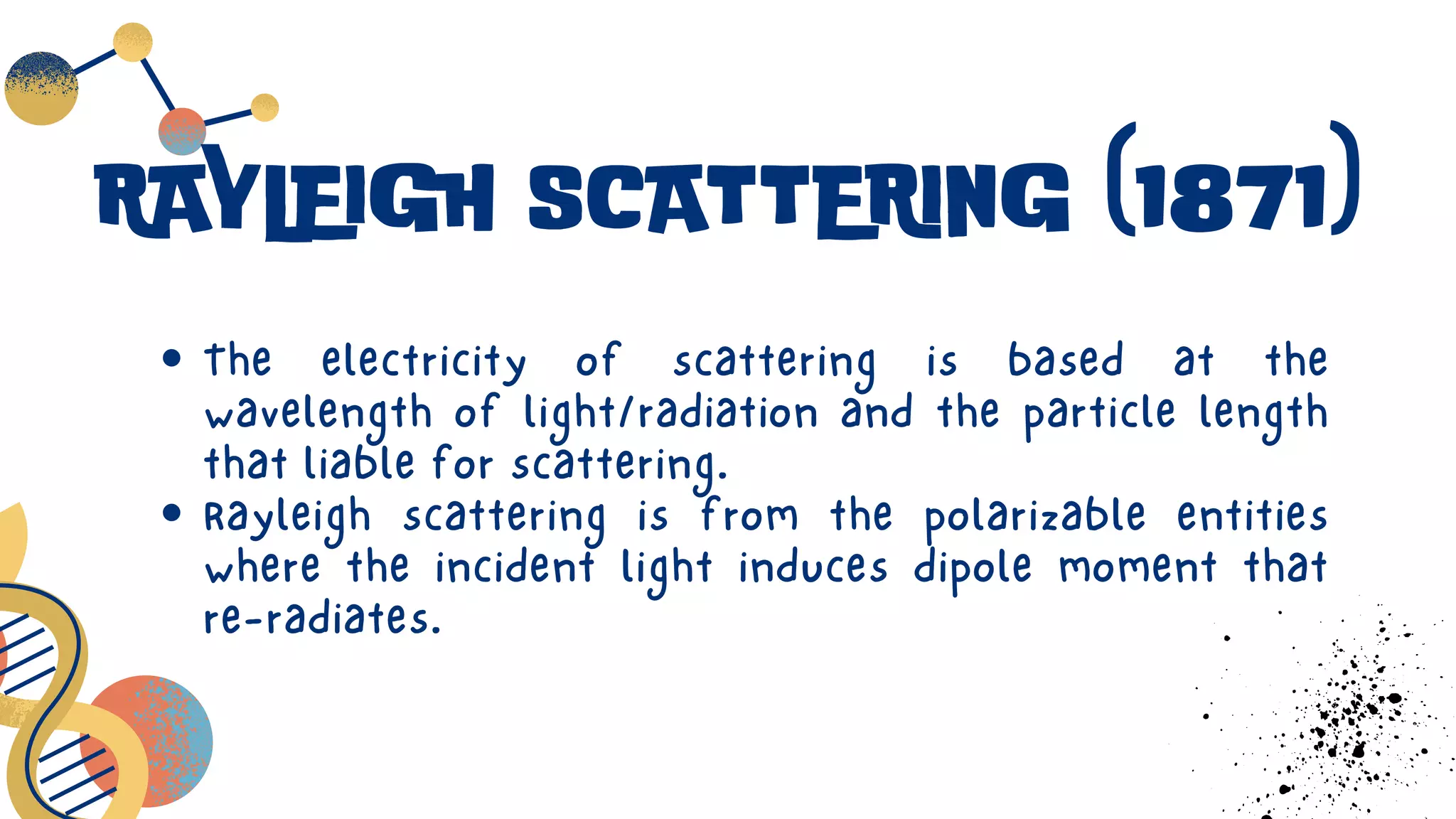 The electricity of scattering is based at the
wavelength of light/radiation and the particle length
that liable for scattering.
Rayleigh scattering is from the polarizable entities
where the incident light induces dipole moment that
re-radiates.
RAYLEIGH SCATTERING (1871)
 
