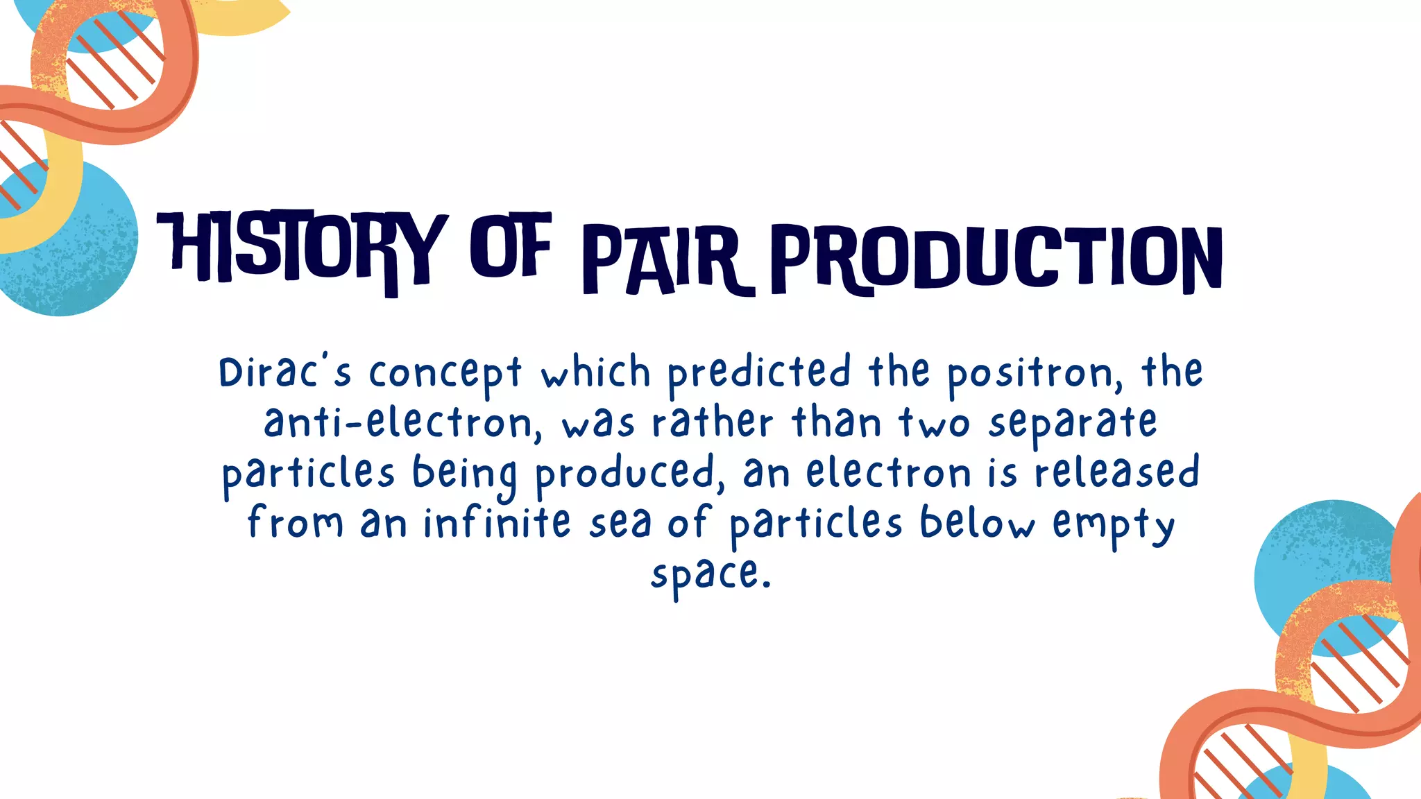 history of PAIR PRODUCTION
Dirac’s concept which predicted the positron, the
anti-electron, was rather than two separate
particles being produced, an electron is released
from an infinite sea of particles below empty
space.
 