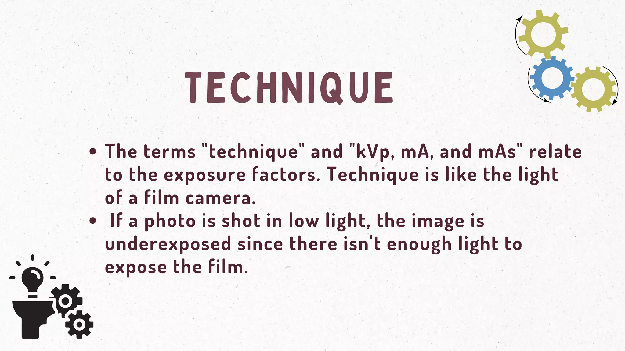 TECHNIQUE
The terms "technique" and "kVp, mA, and mAs" relate
to the exposure factors. Technique is like the light
of a film camera.
If a photo is shot in low light, the image is
underexposed since there isn't enough light to
expose the film.
 