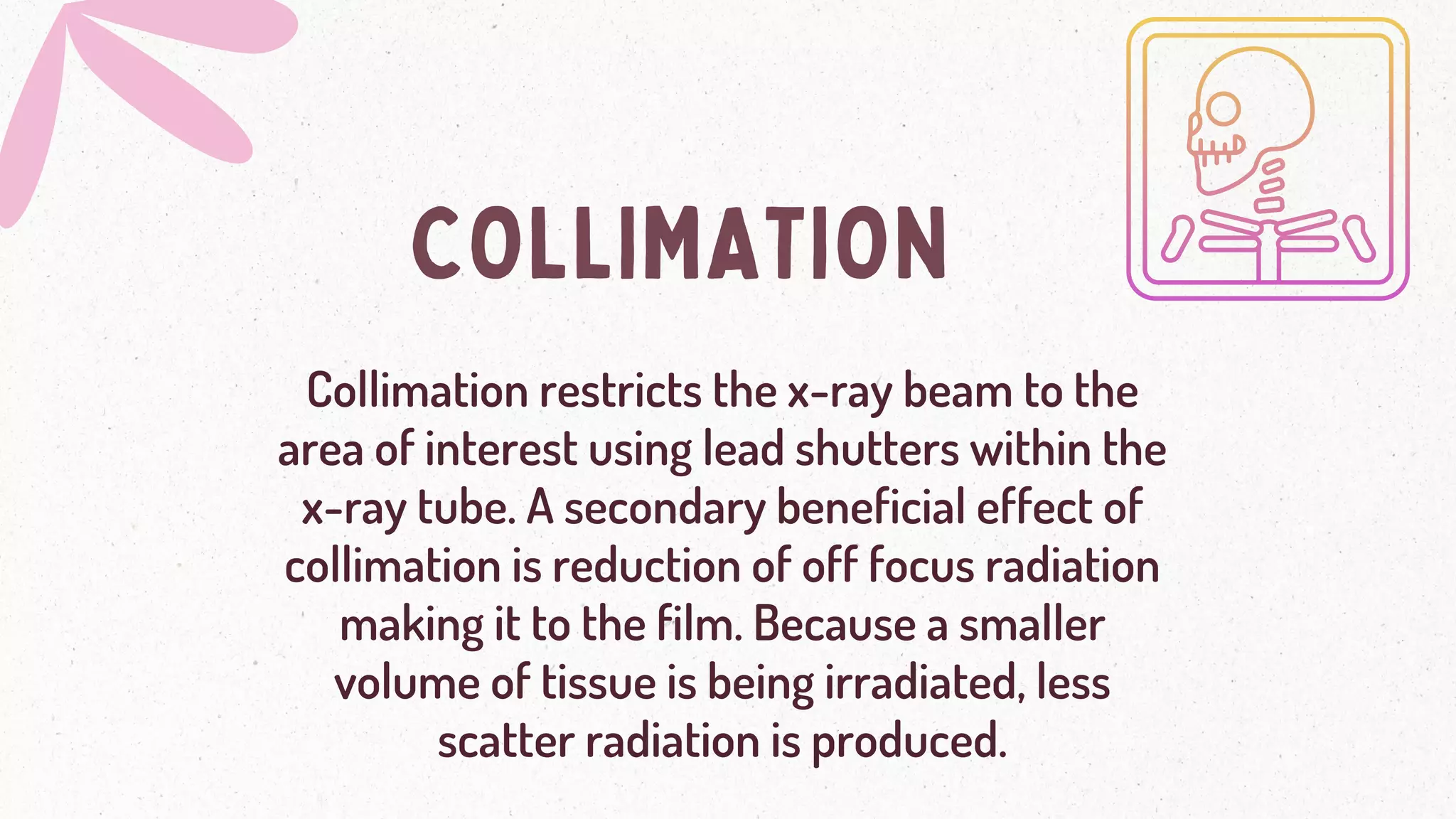 COLLIMATION
Collimation restricts the x-ray beam to the
area of interest using lead shutters within the
x-ray tube. A secondary beneficial effect of
collimation is reduction of off focus radiation
making it to the film. Because a smaller
volume of tissue is being irradiated, less
scatter radiation is produced.
 