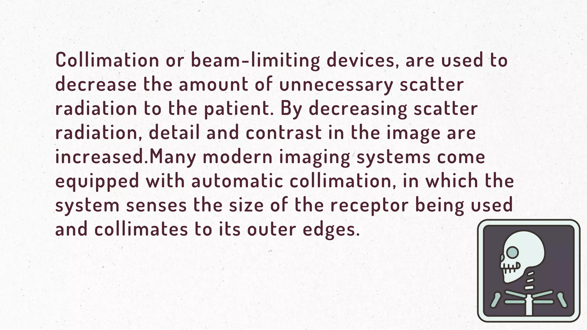 Collimation or beam-limiting devices, are used to
decrease the amount of unnecessary scatter
radiation to the patient. By decreasing scatter
radiation, detail and contrast in the image are
increased.Many modern imaging systems come
equipped with automatic collimation, in which the
system senses the size of the receptor being used
and collimates to its outer edges.
 