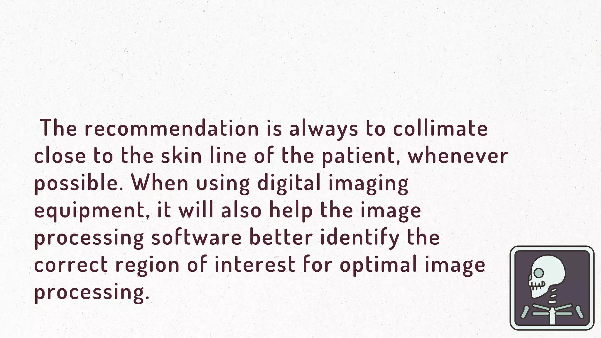 The recommendation is always to collimate
close to the skin line of the patient, whenever
possible. When using digital imaging
equipment, it will also help the image
processing software better identify the
correct region of interest for optimal image
processing.
 