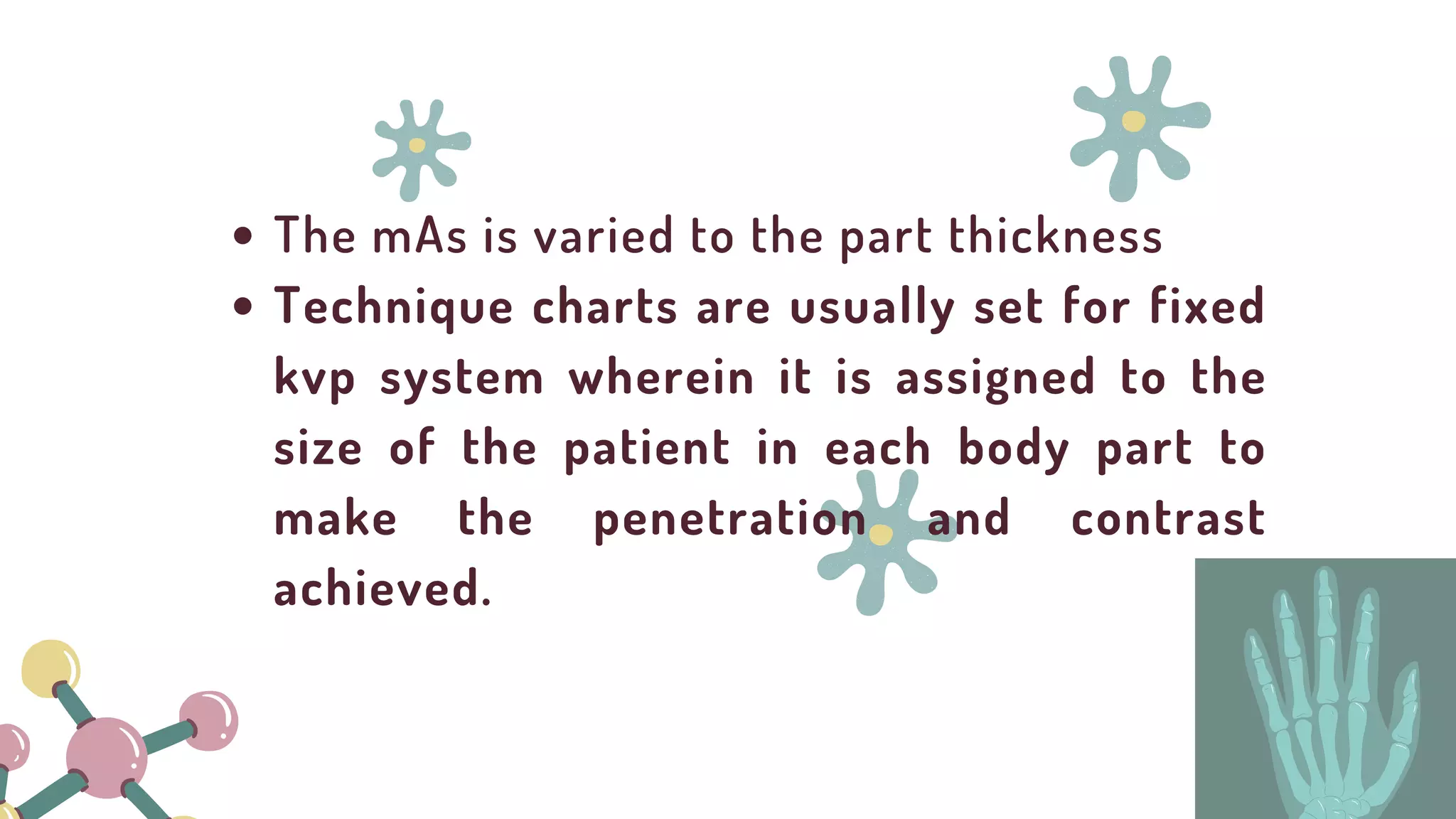 The mAs is varied to the part thickness
Technique charts are usually set for fixed
kvp system wherein it is assigned to the
size of the patient in each body part to
make the penetration and contrast
achieved.
 