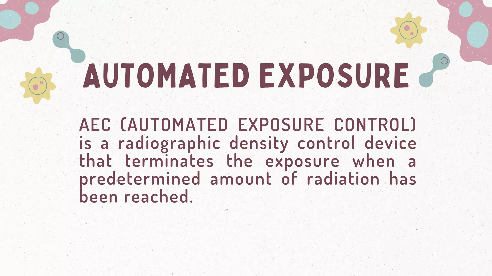 AUTOMATED EXPOSURE
AEC (AUTOMATED EXPOSURE CONTROL)
is a radiographic density control device
that terminates the exposure when a
predetermined amount of radiation has
been reached.
 