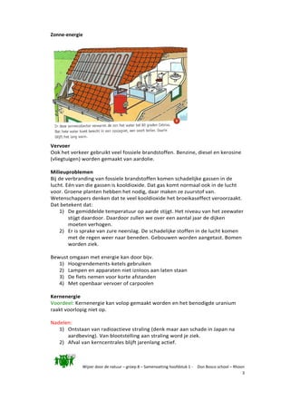 Wijzer door de natuur – groep 8 – Samenvatting hoofdstuk 1 - Don Bosco school – Rhoon
3
Zonne-energie
Vervoer
Ook het verkeer gebruikt veel fossiele brandstoffen. Benzine, diesel en kerosine
(vliegtuigen) worden gemaakt van aardolie.
Milieuproblemen
Bij de verbranding van fossiele brandstoffen komen schadelijke gassen in de
lucht. Eén van die gassen is kooldioxide. Dat gas komt normaal ook in de lucht
voor. Groene planten hebben het nodig, daar maken ze zuurstof van.
Wetenschappers denken dat te veel kooldioxide het broeikaseffect veroorzaakt.
Dat betekent dat:
1) De gemiddelde temperatuur op aarde stijgt. Het niveau van het zeewater
stijgt daardoor. Daardoor zullen we over een aantal jaar de dijken
moeten verhogen.
2) Er is sprake van zure neerslag. De schadelijke stoffen in de lucht komen
met de regen weer naar beneden. Gebouwen worden aangetast. Bomen
worden ziek.
Bewust omgaan met energie kan door bijv.
1) Hoogrendements-ketels gebruiken
2) Lampen en apparaten niet iznloos aan laten staan
3) De fiets nemen voor korte afstanden
4) Met openbaar vervoer of carpoolen
Kernenergie
Voordeel: Kernenergie kan volop gemaakt worden en het benodigde uranium
raakt voorlopig niet op.
Nadelen:
1) Ontstaan van radioactieve straling (denk maar aan schade in Japan na
aardbeving). Van blootstelling aan straling word je ziek.
2) Afval van kerncentrales blijft jarenlang actief.
 