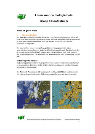 Wijzer door de natuur – groep 8 – Samenvatting hoofdstuk 5 - Don Bosco school – Rhoon
1
Leren voor de biologietoets
Groep 8 Hoofdstuk 5
Weer of geen weer
1 Het weerbericht
Het weer kan in Nederland elke dag anders zijn. Daarom luisteren en kijken wij
vaak naar weerberichten op de radio en de televisie. Voor bepaalde groepen zijn
er zelfs speciale weerberichten: Voor de zee- en luchtvaart, de land- en
tuinbouw en de politie.
Het weerbericht is een voorspelling, gebaseerd op gegevens die bij de
weersstations binnenkomen. Nederland heeft een zeeklimaat. Dat betekent dat
de zee een grote invloed heeft op ons weer. De wind komt heel vaak van zee,
dus vanuit het westen. Het klimaat is het weer gemeten over een periode van 30
jaar.
Meteorologische diensten
Meteolorogische diensten ontvangen informatie van weersatellieten, ballonnen
en weerstations. Ze meten onder andere de temperatuur, de windsnelheid, de
luchtdruk en de neerslag.
Het Koninkijk Nederlands Meteorologisch Instituut (KNMI) en Meteoconsult
zijn meteorologische diensten. Zij brengen dagelijks weersverwachtingen uit.
 