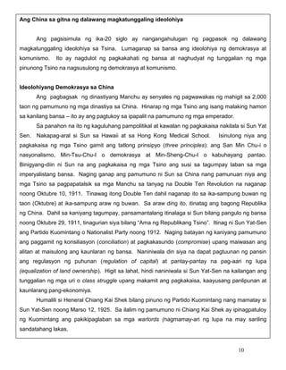 Ang China sa gitna ng dalawang magkatunggaling ideolohiya

Ang pagsisimula ng ika-20 siglo ay nangangahulugan ng pagpasok ng dalawang
magkatunggaling ideolohiya sa Tsina. Lumaganap sa bansa ang ideolohiya ng demokrasya at
komunismo.

Ito ay nagdulot ng pagkakahati ng bansa at naghudyat ng tunggalian ng mga

pinunong Tsino na nagsusulong ng demokrasya at komunismo.

Ideolohiyang Demokrasya sa China
Ang pagbagsak ng dinastiyang Manchu ay senyales ng pagwawakas ng mahigit sa 2,000
taon ng pamumuno ng mga dinastiya sa China. Hinarap ng mga Tsino ang isang malaking hamon
sa kanilang bansa – ito ay ang pagtukoy sa ipapalit na pamumuno ng mga emperador.
Sa panahon na ito ng kaguluhang pampolitikal at kawalan ng pagkakaisa nakilala si Sun Yat
Sen.

Nakapag-aral si Sun sa Hawaii at sa Hong Kong Medical School.

Isinulong niya ang

pagkakaisa ng mga Tsino gamit ang tatlong prinsipyo (three principles): ang San Min Chu-i o
nasyonalismo, Min-Tsu-Chu-I o demokrasya at Min-Sheng-Chu-I o kabuhayang pantao.
Binigyang-diin ni Sun na ang pagkakaisa ng mga Tsino ang susi sa tagumpay laban sa mga
imperyalistang bansa. Naging ganap ang pamumuno ni Sun sa China nang pamunuan niya ang
mga Tsino sa pagpapatalsik sa mga Manchu sa tanyag na Double Ten Revolution na naganap
noong Oktubre 10, 1911. Tinawag itong Double Ten dahil naganap ito sa ika-sampung buwan ng
taon (Oktubre) at ika-sampung araw ng buwan. Sa araw ding ito, itinatag ang bagong Republika
ng China. Dahil sa kaniyang tagumpay, pansamantalang itinalaga si Sun bilang pangulo ng bansa
noong Oktubre 29, 1911, tinagurian siya bilang “Ama ng Republikang Tsino”. Itinag ni Sun Yat-Sen
ang Partido Kuomintang o Nationalist Party noong 1912. Naging batayan ng kaniyang pamumuno
ang paggamit ng konsiliasyon (conciliation) at pagkakasundo (compromise) upang maiwasan ang
alitan at maisulong ang kaunlaran ng bansa. Naniniwala din siya na dapat pagtuunan ng pansin
ang regulasyon ng puhunan (regulation of capital) at pantay-pantay na pag-aari ng lupa
(equalization of land ownership). Higit sa lahat, hindi naniniwala si Sun Yat-Sen na kailangan ang
tunggalian ng mga uri o class struggle upang makamit ang pagkakaisa, kaayusang panlipunan at
kaunlarang pang-ekonomiya.
Humalili si Heneral Chiang Kai Shek bilang pinuno ng Partido Kuomintang nang mamatay si
Sun Yat-Sen noong Marso 12, 1925. Sa ilalim ng pamumuno ni Chiang Kai Shek ay ipinagpatuloy
ng Kuomintang ang pakikipaglaban sa mga warlords (nagmamay-ari ng lupa na may sariling
sandatahang lakas.

10

 