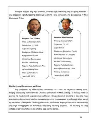Matapos magapi ang mga warlords, hinarap ng Kuomintang ang isa pang kalaban –
ang pagpasok ng katunggaling ideolohiya sa China – ang komunismo na ipinalaganap ni Mao
Zedong sa China.

Pangalan: Sun Yat-Sen

Pangalan: Mao Tse-tung

Araw ng Kapanganakan:

Araw ng Kapanganakan:

Nobyembre 12, 1886

Disyembre 26, 1893

Lugar: Guangdong
Edukasyon: Medicine, Hong
Kong Medical School
Ideolohiya: Demokrasya
Partido: Kuomintang
Taguri o Pagkakakilanlan: Ama
ng Republikang Tsino

Lugar: Hunan
Edukasyon: Education, Fourth
Normal School of Changsha
Ideolohiya: Komunismo
Partido: Kunchantang
Taguri o Pagkakakilanlan:
Ama ng Komunistang Tsino

Araw ng Kamatayan:

Araw ng Kamatayan:

March 12, 1925

Setyembre 9, 1976

Ideolohiyang Komunismo sa China
Ang pagpasok ng ideolohiyang komunismo sa China ay nagsimula noong 1918.
Naging tanyag ang komunismo sa China sa pamumuno ni Mao Zedong. Si Mao ay mula sa
pamiya ng magbubukid sa probinsiya ng Hunan. Sinuportahan at isinulong ni Mao ang mga
prinsipyo ng komunismo tulad ng tunggalian ng uring manggagawa o proletariat laban sa uri
ng kapitalista o bourgeois. Sa tunggalian na ito, naniniwala ang mga komunista na mananaig
ang mga manggagawa at maitatatag ang isang lipunang soyalista.

Sa lipunang ito, ang

estado ang siyang hahawak sa lahat ng pag-aari ng bansa.

11

 