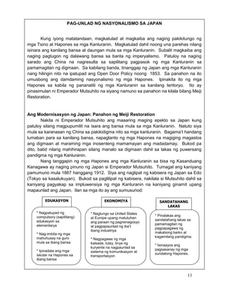 PAG-UNLAD NG NASYONALISMO SA JAPAN

Kung iyong matatandaan, magkatulad at magkaiba ang naging pakikitungo ng
mga Tsino at Hapones sa mga Kanluranin. Magkatulad dahil noong una parehas nilang
isinara ang kanilang bansa at daungan mula sa mga Kanluranin. Subalit magkaiba ang
naging pagtugon ng dalawang bansa sa banta ng imperyalismo. Patuloy na naging
sarado ang China na nagresulta sa sapilitang pagpasok ng mga Kanluranin sa
pamamagitan ng digmaan. Sa kabilang banda, tinanggap ng Japan ang mga Kanluranin
nang hilingin nito na ipatupad ang Open Door Policy noong 1853. Sa panahon na ito
umusbong ang damdaming nasyonalismo ng mga Hapones. Ipinakita ito ng mga
Hapones sa kabila ng pananatili ng mga Kanluranin sa kanilang teritoryo. Ito ay
pinasimulan ni Emperador Mutsuhito na siyang namuno sa panahon na kilala bilang Meiji
Restoration.

Ang Modernisasyon ng Japan: Panahon ng Meiji Restoration
Nakita ni Emperador Mutsuhito ang maaaring maging epekto sa Japan kung
patuloy silang magpupumilit na isara ang bansa mula sa mga Kanluranin. Natuto siya
mula sa karanasan ng China sa pakikidigma nito sa mga kanluranin. Bagama’t handang
lumaban para sa kanilang bansa, napagtanto ng mga Hapones na magiging magastos
ang digmaan at maraming mga inosenteng mamamayan ang madadamay. Bukod pa
dito, batid nilang mahihirapan silang manalo sa digmaan dahil sa lakas ng puwersang
pandigma ng mga Kanluranin.
Nang tanggapin ng mga Hapones ang mga Kanluranin sa bisa ng Kasanduang
Kanagawa ay naging pinuno ng Japan si Emperador Mutsuhito. Tumagal ang kaniyang
pamumuno mula 1867 hanggang 1912. Siya ang naglipat ng kabisera ng Japan sa Edo
(Tokyo sa kasalukuyan). Bukod sa paglilipat ng kabisera, nakilala si Mutsuhito dahil sa
kaniyang pagyakap sa impluwensiya ng mga Kanluranin na kaniyang ginamit upang
mapaunlad ang Japan. Ilan sa mga ito ay ang sumusunod:
EDUKASYON
* Nagpatupad ng
compulsory (sapilitang)
edukasyon sa
elementarya
* Nag-imbita ng mga
mahuhusay na guro
mula sa ibang bansa
* Ipinadala ang mga
iskolar na Hapones sa
ibang bansa

EKONOMIYA

* Nagtungo sa United States
at Europe upang matutuhan
ang paraan ng pagnenegosyo
at pagpapaunlad ng iba’t
ibang industriya
* Nagpagawa ng mga
kalsada, tulay, linya ng
kuryente na nagpaunlad sa
sistema ng komunikasyon at
transportasyon

SANDATAHANG
LAKAS
* Pinalakas ang
sandatahang lakas sa
pamamagitan ng
pagpapagawa ng
makabong barko at
kagamitang pandigma.
* Isinaayos ang
pagsasanay ng mga
sundalong Hapones.

13

 