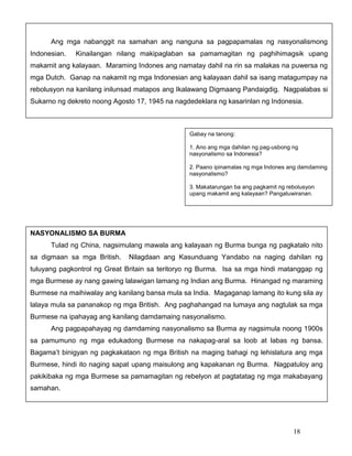 Ang mga nabanggit na samahan ang nanguna sa pagpapamalas ng nasyonalismong
Indonesian.

Kinailangan nilang makipaglaban sa pamamagitan ng paghihimagsik upang

makamit ang kalayaan. Maraming Indones ang namatay dahil na rin sa malakas na puwersa ng
mga Dutch. Ganap na nakamit ng mga Indonesian ang kalayaan dahil sa isang matagumpay na
rebolusyon na kanilang inilunsad matapos ang Ikalawang Digmaang Pandaigdig. Nagpalabas si
Sukarno ng dekreto noong Agosto 17, 1945 na nagdedeklara ng kasarinlan ng Indonesia.

Gabay na tanong:
1. Ano ang mga dahilan ng pag-usbong ng
nasyonalismo sa Indonesia?
2. Paano ipinamalas ng mga Indones ang damdaming
nasyonalismo?
3. Makatarungan ba ang pagkamit ng rebolusyon
upang makamit ang kalayaan? Pangatuwiranan.

NASYONALISMO SA BURMA
Tulad ng China, nagsimulang mawala ang kalayaan ng Burma bunga ng pagkatalo nito
sa digmaan sa mga British.

Nilagdaan ang Kasunduang Yandabo na naging dahilan ng

tuluyang pagkontrol ng Great Britain sa teritoryo ng Burma. Isa sa mga hindi matanggap ng
mga Burmese ay nang gawing lalawigan lamang ng Indian ang Burma. Hinangad ng maraming
Burmese na maihiwalay ang kanilang bansa mula sa India. Magaganap lamang ito kung sila ay
lalaya mula sa pananakop ng mga British. Ang paghahangad na lumaya ang nagtulak sa mga
Burmese na ipahayag ang kanilang damdamaing nasyonalismo.
Ang pagpapahayag ng damdaming nasyonalismo sa Burma ay nagsimula noong 1900s
sa pamumuno ng mga edukadong Burmese na nakapag-aral sa loob at labas ng bansa.
Bagama’t binigyan ng pagkakataon ng mga British na maging bahagi ng lehislatura ang mga
Burmese, hindi ito naging sapat upang maisulong ang kapakanan ng Burma. Nagpatuloy ang
pakikibaka ng mga Burmese sa pamamagitan ng rebelyon at pagtatatag ng mga makabayang
samahan.

18

 