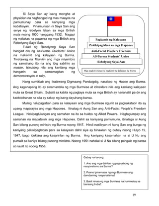 .
Si Saya San ay isang monghe at
physician na naghangad ng mas maayos na
pamumuhay para sa kaniyang mga
kababayan. Pinamunuan ni Saya San ang
serye ng rebelyon laban sa mga British
mula noong 1930 hanggang 1932. Nagapi
ng malakas na puwersa ng mga British ang
Rebelyong Saya San.
Tulad ng Rebelyong Saya San
hangad din ng All-Burma Students’ Union
na makamit ang kalayaan ng Burma.
Tinatawag na Thankin ang mga miyembro
ng samahang ito na ang ibig sabihin ay
master. Isinulong nila ang kanilang mga
hangarin
sa
pamamagitan
ng
demonstrasyon at rally.

Pagkamit ng Kalayaan
Pakikipaglaban sa mga Hapones
Anti-Facist People’s Freedom
League
All-Burma Students’ Union
Rebelyong Saya-San
Mga pagkilos tungo sa pagkamit ng kalayaan ng Burma

Nang sumiklab ang Ikalawang Digmaang Pandaigdig, nasakop ng Hapon ang Burma.
Ang kaganapang ito ay sinamantala ng mga Burmese at idineklara nila ang kanilang kalayaan
mula sa Great Britain. Subalit sa kabila ng paglaya mula sa mga British ay nananatili pa dn ang
kaototohanan na sila ay sakop ng isang dayuhang bansa.
Muling nakipaglaban para sa kalayaan ang mga Burmese ngunit sa pagkakataon ito ay
upang mapalayas ang mga Hapones. Itinatag ni Aung San ang Anti-Facist People’s Freedom
League. Nakipagtulungan ang samahan na ito sa hukbo ng Allied Powers. Nagtagumpay ang
samahan na mapatalsik ang mga Hapones. Dahil sa kaniyang pamumuno, itinalaga si Aung
San bilang punong ministro ng Burma noong 1947. Hindi nasilayan ni Aung San ang bunga ng
kaniyang pakikipaglaban para sa kalayaan dahil siya ay binawian ng buhay noong Hulyo 19,
1947, bago ideklara ang kasarinlan ng Burma. Ang kaniyang kasamahan na si U Nu ang
pumalit sa kaniya bilang punong ministro. Noong 1951 nahalal si U Nu bilang pangulo ng bansa
at naulit ito noong 1956.

Gabay na tanong:
1. Ano ang mga dahilan ng pag-usbong ng
nasyonalismo sa Burma?
2. Paano ipinamalas ng mga Burmese ang
damdaming nasyonalismo?
3. Bakit ninais ng mga Burmese na humiwalay sa
bansang India?

19

 