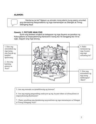 ALAMIN:
Handa ka na ba? Ngayon ay simulan mong alamin kung paano umunlad
ang damdaming Nasyonalismo ng mga mamamayan sa Silangan at Timog
Silangang Asya

Gawain. 1: PICTURE ANALYSIS
Suriin ang larawan tungkol sa kalagayan ng mga Asyano sa panahon ng
Kolonyalismo at Imperyalismong Kanluranin noong ika-16 hanggang ika-19 na
siglo. Sagutin ang mga tanong.

1. Sino ang
sinisimbolo ng
mga taong
may hawak ng
bandila?
Ipaliwanag.

4. Bakit
naranasan ng
mga Asyano
ang mga
suliraning ito?

2. Ano ang
kanilang
ginawa sa
Asya?
3. Sino ang
sinisimbolo ng
mga taong
nahihirapan?
Bakit?

5. Ano ang mensahe na ipinahihiwatig ng larawan?
6. Ano ang naging pangunahing reaksiyon ng mg Asyano laban sa kolonyalismo at
imperyalismong Kanluranin?
7. Paano umusbong ang damdaming nasyonalismo ng mga mamamayan sa Silangan
at Timog Silangang Asya?

2

 