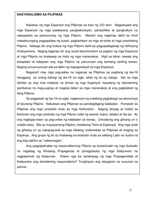 NASYONALISMO SA PILIPINAS

Nasakop ng mga Espanyol ang Pilipinas sa loob ng 333 taon. Nagpatupad ang
mga Espanyol ng mga patakarang pangkabuhayan, pampolitika at pangkultura na
nakaapekto sa pamumuhay ng mga Pilipino.

Marami ang naghirap dahil sa hindi

makatarungang pagpapataw ng buwis, pagkamkam sa mga ari-arian at mga produktong
Pilipino. Nabago din ang kultura ng mga Pilipino dahil sa pagpapalaganap ng relihiyong
Kristiyanismo. Naging laganap din ang racial discrimination sa pagitan ng mga Espanyol
at mga Pilipino na tinatawag na Indio ng mga mananakop. Higit sa lahat, nawala ang
karapatan at kalayaan ang mga Pilipino na pamunuan ang kanilang sariling bansa.
Naging sunud-sunuran sila sa ilalim ng mapagmalupit na mga Espanyol.
Bagama’t may mga pag-aalsa na naganap sa Pilipinas sa pagitang ng ika-16
hanggang sa unang bahagi ng ika-19 na siglo, lahat ng ito ay nabigo. Ilan sa mga
dahilan ay ang mas malakas na armas ng mga Espanyol, kawalang ng damdaming
pambansa na mag-uugnay at magiisa laban sa mga mananakop at ang pagtataksil ng
ilang Pilipino.
Sa pagpasok ng ika-19 na siglo, nagkaroon ng malaking pagbabago sa ekonomiya
at lipunang Pilipino. Nabuksan ang Pilipinas sa pandaigdigang kalakalan. Pumasok sa
Pilipinas ang mga produkto mula sa mga Kanluranin.

Naging tanyag at mabili sa

Kanluran ang mga produkto ng mga Pilpino tulad ng asukal, kopra, tabako at iba pa. Ito
ang nagbigay-daan sa pag-unlad ng kalakalan sa bansa. Umusbong ang gitnang uri o
middle class. Sila ay mayayamang Pilipino, mestisong Tsino at Espanyol. Ang mga anak
ng gitnang uri ay nakapag-aral sa mga kilalang unibersidad sa Pilipinas at maging sa
Espanya. Ang grupo ng ito ay tinatawag na ilustrado mula sa salitang Latin na ilustre na
ang ibig sabihin ay “naliwanagan”.
Ang pagpapamalas ng nasyonalismong Pilipino ay pinasimulan ng mga ilustrado
na nagtatag ng Kilusang Propaganda at ipinagpatuloy ng mga Katipunero na
nagpasimula ng Katipunan.

Paano nga ba ipinahayag ng mga Propagandista at

Katipunero ang damdaming nasyonalismo? Tunghayan ang dayagram sa susunod na
pahina.

21

 