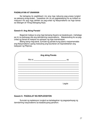 PAGNILAYAN AT UNAWAIN
Sa bahaging ito pagtitibayin mo ang mga nabuong pag-unawa tungkol
sa paksang pinag-aralan. Inaasahan din na sa pagkakataong ito ay kritikal na
masusuri mo ang mga dahilan sa pag-unlad ng Nasyonalismo sa mga bansa
sa Silangan at Timog Silangang Asya.

Gawain 8: Ang Aking Panata!
Bagamat malaya na ang mga bansang Asyano sa kasalukuyan, mahalaga
pa rin na ipahayag nila ang damdaming nasyonalismo. Makatutulong ito sa pagunlad ng bansa at maayos na ugnayan ng mga mamamayan.
Bilang isang mag-aaral, sumulat ng panata kung paano maipamamalas
ang Nasyonalismo upang maisulong ang kaunlaran at maprotektahan ang
kalayaan ng Pilipinas.

Ang aking Panata
Ako si _______________________________ ay
__________________________________________________________
__________________________________________________________
__________________________________________________________
__________________________________________________________
__________________________________________________________
__________________________________________________________
__________________________________________________________
__________________________________________________________
__________________________________________________________
Lagda

Gawain 9. PAGSULAT NG REPLEKSIYON
Sumulat ng repleksiyon tungkol sa kahalagahan ng pagpapahayag ng
damdaming nasyonalismo sa kasalukuyang panahon.

27

 