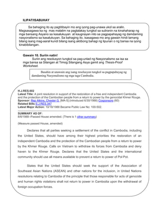 ILIPAT/ISABUHAY
Sa bahaging ito ay pagtitibayin mo ang iyong pag-unawa ukol sa aralin.
Magsasagawa ka ng mas malalim na pagtalakay tungkol sa suliranin na kinahaharap ng
mga bansang Asyano sa kasalukuyan at kaugnayan nito sa pagpapahayag ng damdaming
nasyonalismo sa kasalukuyan. Sa bahaging ito, isasagawa mo ang gawain hindi lamang
bilang isang mag-aaral kundi bilang isang aktibong bahagi ng lipunan o ng bansa na iyong
kinabibilangan.

Gawain 10. Suriin natin!
Suriin ang resolusyon tungkol sa pag-unlad ng Nasyonalismo sa isa sa
mga bansa sa Silangan at Timog Silangang Asya gamit ang Thesis-Proof
Worksheet.
Basahin at unawain ang isang resolusyon tungkol sa pagpapahayag ng
damdaming Nasyonalismo ng mga taga Cambodia.

H.J.RES.602
Latest Title: A joint resolution in support of the restoration of a free and independent Cambodia
and the protection of the Cambodian people from a return to power by the genocidal Khmer Rouge.
Sponsor: Rep Atkins, Chester G. [MA-5] (introduced 6/30/1988) Cosponsors (60)
Related Bills:S.J.RES.347
Latest Major Action: 10/18/1988 Became Public Law No: 100-502.
SUMMARY AS OF:
8/8/1988--Passed House amended. (There is 1 other summary)
(Measure passed House, amended)

Declares that all parties seeking a settlement of the conflict in Cambodia, including
the United States, should have among their highest priorities the restoration of an
independent Cambodia and the protection of the Cambodian people from a return to power
by the Khmer Rouge. Calls on Vietnam to withdraw its forces from Cambodia and deny
haven to the Khmer Rouge. Declares that the United States and the international
community should use all means available to prevent a return to power of Pol Pot.
States that the United States should seek the support of the Association of
Southeast Asian Nations (ASEAN) and other nations for the inclusion, in United Nations
resolutions relating to Cambodia of the principle that those responsible for acts of genocide
and human rights violations shall not return to power in Cambodia upon the withdrawal of
foreign occupation forces.
29

 