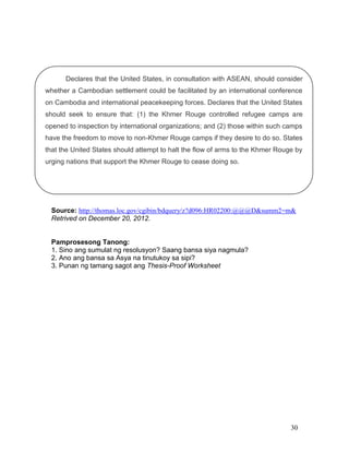 Declares that the United States, in consultation with ASEAN, should consider
whether a Cambodian settlement could be facilitated by an international conference
on Cambodia and international peacekeeping forces. Declares that the United States
should seek to ensure that: (1) the Khmer Rouge controlled refugee camps are
opened to inspection by international organizations; and (2) those within such camps
have the freedom to move to non-Khmer Rouge camps if they desire to do so. States
that the United States should attempt to halt the flow of arms to the Khmer Rouge by
urging nations that support the Khmer Rouge to cease doing so.

Source: http://thomas.loc.gov/cgibin/bdquery/z?d096:HR02200:@@@D&summ2=m&
Retrived on December 20, 2012.

Pamprosesong Tanong:
1. Sino ang sumulat ng resolusyon? Saang bansa siya nagmula?
2. Ano ang bansa sa Asya na tinutukoy sa sipi?
3. Punan ng tamang sagot ang Thesis-Proof Worksheet

30

 