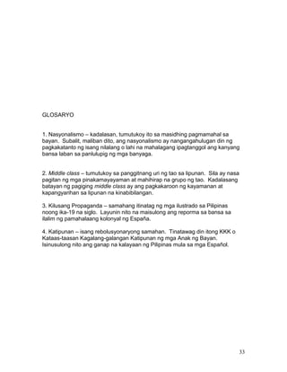 GLOSARYO
1. Nasyonalismo – kadalasan, tumutukoy ito sa masidhing pagmamahal sa
bayan. Subalit, maliban dito, ang nasyonalismo ay nangangahulugan din ng
pagkakatanto ng isang nilalang o lahi na mahalagang ipagtanggol ang kanyang
bansa laban sa panlulupig ng mga banyaga.
2. Middle class – tumutukoy sa panggitnang uri ng tao sa lipunan. Sila ay nasa
pagitan ng mga pinakamayayaman at mahihirap na grupo ng tao. Kadalasang
batayan ng pagiging middle class ay ang pagkakaroon ng kayamanan at
kapangyarihan sa lipunan na kinabibilangan.
3. Kilusang Propaganda – samahang itinatag ng mga ilustrado sa Pilipinas
noong ika-19 na siglo. Layunin nito na maisulong ang reporma sa bansa sa
ilalim ng pamahalaang kolonyal ng España.
4. Katipunan – isang rebolusyonaryong samahan. Tinatawag din itong KKK o
Kataas-taasan Kagalang-galangan Katipunan ng mga Anak ng Bayan.
Isinusulong nito ang ganap na kalayaan ng Pilipinas mula sa mga Español.

33

 
