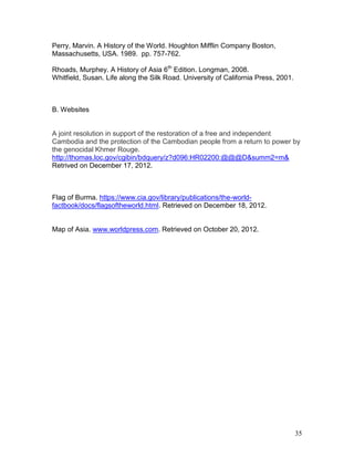 Perry, Marvin. A History of the World. Houghton Mifflin Company Boston,
Massachusetts, USA. 1989. pp. 757-762.
Rhoads, Murphey. A History of Asia 6th Edition. Longman, 2008.
Whitfield, Susan. Life along the Silk Road. University of California Press, 2001.

B. Websites

A joint resolution in support of the restoration of a free and independent
Cambodia and the protection of the Cambodian people from a return to power by
the genocidal Khmer Rouge.
http://thomas.loc.gov/cgibin/bdquery/z?d096:HR02200:@@@D&summ2=m&
Retrived on December 17, 2012.

Flag of Burma. https://www.cia.gov/library/publications/the-worldfactbook/docs/flagsoftheworld.html. Retrieved on December 18, 2012.

Map of Asia. www.worldpress.com. Retrieved on October 20, 2012.

35

 