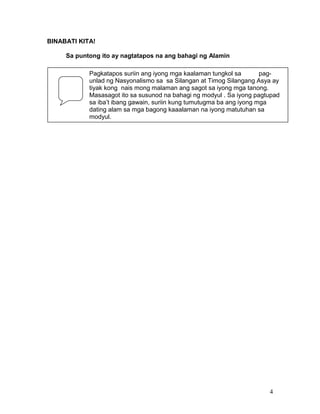 BINABATI KITA!
Sa puntong ito ay nagtatapos na ang bahagi ng Alamin
Pagkatapos suriin ang iyong mga kaalaman tungkol sa
pagunlad ng Nasyonalismo sa sa Silangan at Timog Silangang Asya ay
tiyak kong nais mong malaman ang sagot sa iyong mga tanong.
Masasagot ito sa susunod na bahagi ng modyul . Sa iyong pagtupad
sa iba’t ibang gawain, suriin kung tumutugma ba ang iyong mga
dating alam sa mga bagong kaaalaman na iyong matutuhan sa
modyul.

4

 