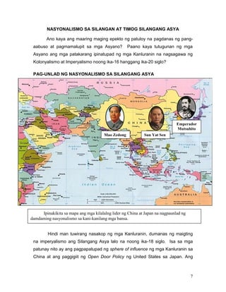 NASYONALISMO SA SILANGAN AT TIMOG SILANGANG ASYA
Ano kaya ang maaring maging epekto ng patuloy na pagdanas ng pangaabuso at pagmamalupit sa mga Asyano?

Paano kaya tutugunan ng mga

Asyano ang mga patakarang ipinatupad ng mga Kanluranin na nagsagawa ng
Kolonyalismo at Imperyalismo noong ika-16 hanggang ika-20 siglo?
PAG-UNLAD NG NASYONALISMO SA SILANGANG ASYA

Emperador
Mutsuhito
Mao Zedong

Sun Yat Sen

Ipinakikita sa mapa ang mga kilalalng lider ng China at Japan na nagpaunlad ng
damdaming nasyonalismo sa kani-kanilang mga bansa.

Hindi man tuwirang nasakop ng mga Kanluranin, dumanas ng maigting
na imperyalismo ang Silangang Asya lalo na noong ika-18 siglo. Isa sa mga
patunay nito ay ang pagpapatupad ng sphere of influence ng mga Kanluranin sa
China at ang paggigiit ng Open Door Policy ng United States sa Japan. Ang

7

 