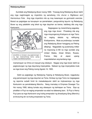 Rebelyong Boxer
Sumiklab ang Rebelyong Boxer noong 1899. Tinawag itong Rebelyong Boxer dahil
ang mga naghimagsik ay miyembro ng samahang I-ho chu’an o Righteous and
Harmonious Fists. Ang mga miyembro nito ay may kasanayan sa gymnastic exercise.
Bukod sa pagtuligsa sa korupsyon sa pamahalaan, pangunahing layunin ng Rebelyong
Boxer ay ang patalsikin ang lahat ng mga dayuhan sa bansa, kabilang dito ang mga
Kanluranin.

Nagsagawa ng maramihang pagpatay
ang mga mga boxer. Pinaslang nila ang
mga misyongerong Krisityano at mga Tsino
na

naging

deboto

ng

relihiyong

Kristiyanismo. Mula sa probinsiya, kumalat
ang Rebelyong Boxer hanggang sa Peking
(Beijing). Nagpadala ng puwersang militar
na mayroong 2,100 na mga sundalo ang
United
Ipinakikita sa larawan ang pagtutulungan
ng mga imperyalistang bansa upang
magapi ang Rebelyong Boxer.

States,

France,

Italy

Great

Britain,

Russia,

at

Japan

upang

maprotektahan ang kanilang mga

mamamayan sa China at masupil ang rebelyon. Nagapi ang mga boxer dahil sa
pagtutulungan ng mga dayuhang imperyalista. Nabawi ng mga imperyalista mula
sa mga boxer ang Peking noong Agosto 14, 1900.
Dahil sa pagkabigo ng Rebelyong Taiping at Rebelyong Boxer, nagpatuloy
ang pamamayani ng mga dayuhan sa Tsina. Sinikap ng mga Tsino na magsagawa
ng reporma subalit hindi ito maisakatapuran dahil sa impluwensiya ng mga
Kanluranin sa pamahalaang Manchu. Nang mamatay si Empress Dowager Tzu
Hsi noong 1908, lalong lumala ang sitwasyon ng kahirapan sa Tsina. Siya ay
pinalitan ni Puyi na naging emperador sa edad na dalawang taon. Si Puyi o Henry
Puyi para sa mga Kanluranin ang huling emeprador ng dinastiyang Qing (Manchu)
at itinuturing din na huling emperador ng Tsina.

9

 
