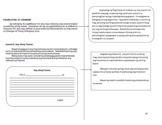 20
Angbahagi ng PagnilayanatUnawainay may layuninna
palaliminangpag-unawangmag-aaral ukol saaralinsa
pamamagitanngmga mapanghamonggawain. Isinasagawasa
bahagingitoang pagninilay –ibigsabihinbabalikan,susuriinng
mag-aaral ang kanilangkaalamanatpag-unawa,aalaminkung
alinsa mga bahagi ng aralinang hindi pagaanongnaunawaanat
ano ang kanilangrealisasyon. Bukodditoaykailangandin
nilangmapatunayannanaunawaannilaang aralinsa
pamamagitanngpagsagot sa pangunahingtanongkayatitoay
tinawagdinna unawain.
Ipagawaang Gawain8. Layuninnitona isulatng
mag-aaral ang kanilangsaloobinatpanataupangmaisulong
ang kaunlaranat maprotektahanangkalayaanng sariling
bayan.
Matapos maisulatngmag-aaral ang kanilangpanata,
ipabasaitosa harap ng klase at ipaliwanagangnilalaman
nito.
Maaaring ipaskil sabulletin board angpinakamahuay
na panata.
 