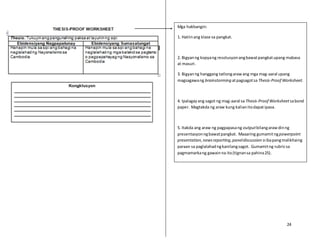 24
Mga hakbangin:
1. Hatiinang klase sa pangkat.
2. Bigyanng kopyang resolusyonangbawatpangkatupang mabasa
at masuri.
3. Bigyanng hanggang tatlongarawang mga mag-aaral upang
magsagawang brainstorming atpagsagotsa Thesis-Proof Worksheet.
4. Ipalagayang sagot ng mag-aaral sa Thesis-Proof Worksheetsabond
paper. Magtakda ng araw kung kalianitodapatipasa.
5. Itakda ang araw ng pagpapasang outputbilangarawdinng
presentasyonngbawatpangkat. Maaaring gumamitngpowerpoint
presentation,newsreporting,paneldiscussion oibapangmalikhaing
paraan sa paglalahadngkanilangsagot. Gumamitng rubricsa
pagmamarkang gawainna ito(tignansa pahina25).
 