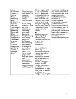 a mga
suliranin sa
Silangang
Asya at
Timog
Silangang
Asya.
2. Susuriin ng
mga mag-
aaral ang
mga nasabing
dokumento
gamit ang
Cause and
Effect.
3.Pagkatapos
ng pagsusuri
gagabayan
ang mag-
aaral
bumuong
paghihinuha
gamit ang
“Guide
Question
Sheet”
na
nagpayabongng
nasyonalismong
mga taga –
Silangan at
Timog –
Silangang Asya
2. Susuriin ng
mga mag – aaral
ang mga
problema ng
hinarap ng
rehiyon sa
Silangan at
Timog Silangang
Asya at ang
solusyong
tinahak para
makamtan ang
nasyonalismo
3. Isusulat nila
ang kanilang
pagsusuri sa
Thesis Proof
Worksheet at
iprepresenta
gamit ang power
point
presentation
4. Gamitin ang
peer review
checklist para sa
pagbibigay puna
ditto ang sigalot dulot
ng pag-aagawan sa
teritoryo. Ikaw,bilang
ambassador ng iyong
bansa ay gagawa ng
isang resolution para
ipakita ang iyong mga
punto sa teritoryong
inaangkin . Ang iyong
nabuong resolusyon ay
maglalaman ng mga
naging problema
bunsod
Ng
Nasabing usapin at
mga mungkahing
solusyon upang
malutas ang sigalot na
ito gamit ang
powerpoint
presentation
Ang resolution na
ginawa ay
huhusgahan batay sa
mga sumusunod na
pamantayan---
Maliwanag at maayos
ang pagkakalahad ng
resolusyon
Sapat at katanggap-
tanggap ang mga
mungkahing solusyon
sa suliranin
Nakapaglahad ng mga
datos batay sa realidad
ng suliranin na
binibigyan ng solusyon
inaasahang makabuo ng
mga proposal paper kung
paano lulutasin ang mga
nasabing suliranin.
Ilalahad ito saiba pang
kinatawan ng
kumperensiya sa
pamamagitan ng power
point presentation.
Angiyong proposal paper
ay mamarkahan batay sa
mga sumusunod na
pamantayan: kaalaman sa
paksa, pinaghalawan ng
datos, organisasyon,
presentasyon,
kaangkupan ng mungkahi.
12
 