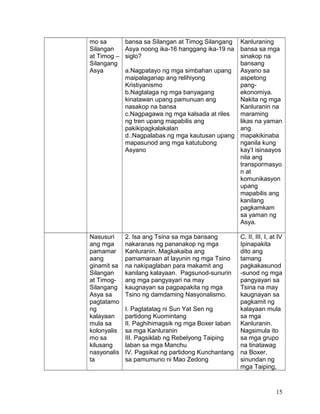 mo sa
Silangan
at Timog –
Silangang
Asya
bansa sa Silangan at Timog Silangang
Asya noong ika-16 hanggang ika-19 na
siglo?
a.Nagpatayo ng mga simbahan upang
maipalaganap ang relihiyong
Kristiyanismo
b.Nagtalaga ng mga banyagang
kinatawan upang pamunuan ang
nasakop na bansa
c.Nagpagawa ng mga kalsada at riles
ng tren upang mapabilis ang
pakikipagkalakalan
d..Nagpalabas ng mga kautusan upang
mapasunod ang mga katutubong
Asyano
Kanluraning
bansa sa mga
sinakop na
bansang
Asyano sa
aspetong
pang-
ekonomiya.
Nakita ng mga
Kanluranin na
maraming
likas na yaman
ang
mapakikinaba
nganila kung
kay’t isinaayos
nila ang
transpormasyo
n at
komunikasyon
upang
mapabilis ang
kanilang
pagkamkam
sa yaman ng
Asya.
Nasusuri
ang mga
pamamar
aang
ginamit sa
Silangan
at Timog-
Silangang
Asya sa
pagtatamo
ng
kalayaan
mula sa
kolonyalis
mo sa
kilusang
nasyonalis
ta
2. Isa ang Tsina sa mga bansang
nakaranas ng pananakop ng mga
Kanluranin. Magkakaiba ang
pamamaraan at layunin ng mga Tsino
na nakipaglaban para makamit ang
kanilang kalayaan. Pagsunod-sunurin
ang mga pangyayari na may
kaugnayan sa pagpapakita ng mga
Tsino ng damdaming Nasyonalismo.
I. Pagtatatag ni Sun Yat Sen ng
partidong Kuomintang
II. Paghihimagsik ng mga Boxer laban
sa mga Kanluranin
III. Pagsiklab ng Rebelyong Taiping
laban sa mga Manchu
IV. Pagsikat ng partidong Kunchantang
sa pamumuno ni Mao Zedong
C. II, III, I, at IV
Ipinapakita
dito ang
tamang
pagkakasunod
-sunod ng mga
pangyayari sa
Tsina na may
kaugnayan sa
pagkamit ng
kalayaan mula
sa mga
Kanluranin.
Nagsimula ito
sa mga grupo
na tinatawag
na Boxer,
sinundan ng
mga Taiping,
15
 