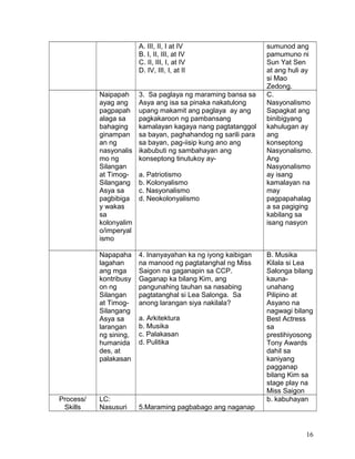 A. III, II, I at IV
B. I, II, III, at IV
C. II, III, I, at IV
D. IV, III, I, at II
sumunod ang
pamumuno ni
Sun Yat Sen
at ang huli ay
si Mao
Zedong.
Naipapah
ayag ang
pagpapah
alaga sa
bahaging
ginampan
an ng
nasyonalis
mo ng
Silangan
at Timog-
Silangang
Asya sa
pagbibiga
y wakas
sa
kolonyalim
o/imperyal
ismo
3. Sa paglaya ng maraming bansa sa
Asya ang isa sa pinaka nakatulong
upang makamit ang paglaya ay ang
pagkakaroon ng pambansang
kamalayan kagaya nang pagtatanggol
sa bayan, paghahandog ng sarili para
sa bayan, pag-iisip kung ano ang
ikabubuti ng sambahayan ang
konseptong tinutukoy ay-
a. Patriotismo
b. Kolonyalismo
c. Nasyonalismo
d. Neokolonyalismo
C.
Nasyonalismo
Sapagkat ang
binibigyang
kahulugan ay
ang
konseptong
Nasyonalismo.
Ang
Nasyonalismo
ay isang
kamalayan na
may
pagpapahalag
a sa pagiging
kabilang sa
isang nasyon
Napapaha
lagahan
ang mga
kontribusy
on ng
Silangan
at Timog-
Silangang
Asya sa
larangan
ng sining,
humanida
des, at
palakasan
4. Inanyayahan ka ng iyong kaibigan
na manood ng pagtatanghal ng Miss
Saigon na gaganapin sa CCP.
Gaganap ka bilang Kim, ang
pangunahing tauhan sa nasabing
pagtatanghal si Lea Salonga. Sa
anong larangan siya nakilala?
a. Arkitektura
b. Musika
c. Palakasan
d. Pulitika
B. Musika
Kilala si Lea
Salonga bilang
kauna-
unahang
Pilipino at
Asyano na
nagwagi bilang
Best Actress
sa
prestihiyosong
Tony Awards
dahil sa
kaniyang
pagganap
bilang Kim sa
stage play na
Miss Saigon
Process/
Skills
LC:
Nasusuri 5.Maraming pagbabago ang naganap
b. kabuhayan
16
 