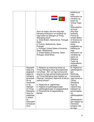 Ayon sa mapa, ano-ano ang mga
bansang Kanluranin na nanakop ng
mga lupain sa Silangan at Timog
Silangang Asya?
a. Great Britain, Netherlands, Portugal,
Spain
b. France, Netherlands, Spain,
Portugal
c. Portugal, United States of America,
Spain, Netherlands
d. United States of America, Spain,
Portugal, Great Britan
kabilang sa
mga
Kanluranin na
nanakop ng
lupain sa
Unang Yugto
ng
Kolonyalismo
sa Asya.
Ang mga
bansang
France at
United States
of America na
makikita sa
ibang
pagpipilian ay
kabilang sa
mga
Kanluranin na
nanakop ng
lupain sa
Ikalwang
Yugto ng
Imperyalismo
sa Asya.
Naipapah
ayag ang
pagpapah
alaga sa
bahaging
ginampan
an ng
nasyonalis
m ng
Silangan
at Timog-
Silangang
Asya sa
pagbibiga
y wakas
sa
kolonyalim
o/imperyal
ismo
7. Nadama ng maraming bansa sa
Timog Silangang Asya ang pagnanais
na lumaya. Alin sa mga sumusunod
ang isa sa mga pamamaraang ginamit
sa Timog Silangang Asya kagaya ng
Pilipinas, Indonesia, Myanmar at iba pa
upang lumaya?
a. Pagsunod at paghihintay
b. Pagtutol at pakikipagtulungan
c. pakikipagtulungan at pagpapakabuti
d. Pananahimik at pagwawalang
bahala
B. Pagtutol at
pakikipagtulun
gan
Dahil ang
karaniwang
mga bansa sa
Timog
Silangang
Asya ay
nakamit ang
kalayaan sa
pamamagitan
ng
pakikipaglaban
at
pakikipagtulun
gan kagaya ng
Indonesia
lumaban sila
sa mga
18
 