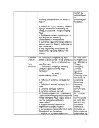 Ano ang iyong mahihinuha mula sa
mapa?
a. Karamihan ng mg bansang nasakop
ng mga Kanluranin ay kabilang sa
Timog, Silangan at Timog Silangang
Asya
b. Iba-iba ang paraan ng pagtugon ng
mga Asyano sa hamon ng
kolonyalismo at imperyalismo
c. Dumanas ng pagmamalupit at pang-
aabuso ang mga Asyano sa kamay ng
mga mananakop
d. Ang paglaya ng isang bansa ay
nasa kamay ng isang mahusay na
pinuno
naman ay
nakipaglaban
sa
pamamagitan
ng dahas.
MISCONC
EPTION:
Forge
documents
11. Pahayag 1: Ang lahat ng mga
bansa sa Silangan at Timog- Silangang
Asya ay sinakop ng
mga Europeo.
Pahayag 2: Ang mga bansang
lumaya sa pananakop ng mga
Kanluranin
ay naging
demokratikong bansa
a. Pahayag 1 ay tama, pahayag 2 ay
mali
b. Pahayag 1 ay mali, pahayag 2 ay
tama
c. Lahat ng pahayag ay tama.
d. Lahat ng pahayag ay mali.
D. Hindi lahat
ng mga bansa
sa Silangan at
Timog-
Silangang
Asya ay
nasakop
(Thailand,
Korea ay hindi
nasakop), at
ang ibang
lumayang
bansa ay
naging
komunistang
bansa
12. Paano naapektuhan ng Ikalawang
Digmaang Pandaigdig ang Silangan at
Timog Silangang Asya sa pag-aangat
ng mga malawakang kilusang
nasyonalista?
a. Nagpatuloy ang digmaan at
nagkaroon ng digmaang sibil
b. Lumakas ang nasyonalismo at dahil
dito nakamit ang kasarinlan
c. Nagkaroon ng lakas ng loob na
B. Lumakas
ang
nasyonalismo
at dahil dito
nakamit ang
kasarinlan
Dahil ang
tinutukoy sa
katanungan ay
pag-aangat ng
21
 
