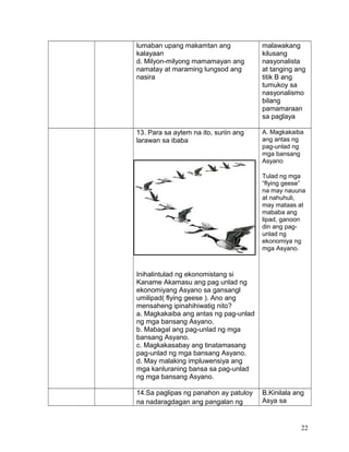 lumaban upang makamtan ang
kalayaan
d. Milyon-milyong mamamayan ang
namatay at maraming lungsod ang
nasira
malawakang
kilusang
nasyonalista
at tanging ang
titik B ang
tumukoy sa
nasyonalismo
bilang
pamamaraan
sa paglaya
13. Para sa aytem na ito, suriin ang
larawan sa ibaba
Inihalintulad ng ekonomistang si
Kaname Akamasu ang pag unlad ng
ekonomiyang Asyano sa gansangl
umilipad( flying geese ). Ano ang
mensaheng ipinahihiwatig nito?
a. Magkakaiba ang antas ng pag-unlad
ng mga bansang Asyano.
b. Mabagal ang pag-unlad ng mga
bansang Asyano.
c. Magkakasabay ang tinatamasang
pag-unlad ng mga bansang Asyano.
d. May malaking impluwensiya ang
mga kanluraning bansa sa pag-unlad
ng mga bansang Asyano.
A. Magkakaiba
ang antas ng
pag-unlad ng
mga bansang
Asyano
Tulad ng mga
“flying geese”
na may nauuna
at nahuhuli,
may mataas at
mababa ang
lipad, ganoon
din ang pag-
unlad ng
ekonomiya ng
mga Asyano.
14.Sa paglipas ng panahon ay patuloy
na nadaragdagan ang pangalan ng
B.Kinilala ang
Asya sa
22
 