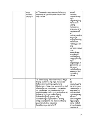 an ng
aktibong
pagtugon.
d. Tanggapin ang mga pagbabagong
naganap at gamitin para mapaunlad
ang bansa
subalit
maaring
magamit ang
mga
pagbabagong
naranasan
upang
maisaayos
ang anomang
pagkakamali
at
maipagpatuloy
ang mga
magagandang
nasimulan.
Patuloy pa din
ang
transpormasyo
n sa
kasalukuyan
kung kaya’t
mahalagang
tanggapin ang
mga
pagbabago at
gamitin ito sa
paraang
makatutulong
sa pag-unlad
ng sariling
bansa
16. Nabuo ang nasyonalismo sa Asya
bilang reaksiyon ng mga Asyano sa
kolonyalismo at imperyalismong
Kanluranin. May mga gumamit ng civil
disobedience, rebolusyon, pagyakap
sa ideolohiya, pagtanggap sa mga
pagbabagong dala ng mga dayuhan at
pagtatag ng mga makabayang
samahan upang ipakita ang
damdaming nasyonalismo. Bilang
mag-aaral paano mo maipakikita ang
pagmamahal sa bayan sa
kasalukuyang panahon?
A.
Sa
kasalukuyang
panahon ang
nasyonalismo
ay maaaring
maipamalas
ng isang mag-
aaral sa
pamamagitan
ng pagiging
isang mabuti
at masipag na
mag-aaral
24
 