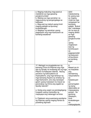 a. Maging mabuting mag-aaral at
makilahok sa mga gawaing
pangkomunidad
b. Makiisa sa mga samahan na
nagsusulong ng pangangalaga sa
kalikasan
c. Mag-aral ng mabuti upang hindi
maging pabigat sa lipunang
kinabibilangan
d. Magtayo ng samahan upang
pagbayarin ang mga Kanluranin sa
kanilang kasalanan
dahil
makatutulong
ito upang siya
ay maging
mulat sa mga
nangyayari sa
kaniyang
paligid. Bukod
dito, mahalaga
din na siya ay
maging aktibo
sa mga
gawaing
pangkomunida
d
upang
magkaroon
siya ng
kontribusyon
sa
pagpapanatali
ng kaayusan
at kaunlaran
sa kanilang
lugar.
17. Mahigpit na pinagtatalunan ng
bansang China at Pilipinas ang mga
isla ng Spratly na tinatawag din ng mga
Pilipino na Kalayaan Islands. Noong
panahon ng kolonyalismo at
imperyalismo, ang mga teritoryo ng
mga bansang Asyano ay sinakop ng
mga Kanluranin, ano ang nararapat
gawin upang maiwasan na mauwi sa
pananakop ng China ang sigalot sa
Spratly Islands?
a. Idulog ang usapin sa pandaigdigang
husgado upang maresolba ng
mapayapa ang nabanggit na krisis
b. Palakasin ang puwersang pandigma
ng Pilipinas upang maging handa sa
posibleng digmaan
A.
Maaari pa rin
na maipakita
ang
damdaming
nasyonalismo
sa
kasalukuyan
sa
pamamagitan
ng isang
diplomatiko at
mapayapang
paraan. Sa
ganitong
sitwasyon,
hindi
kinakailangan
na
makipagtapata
25
 