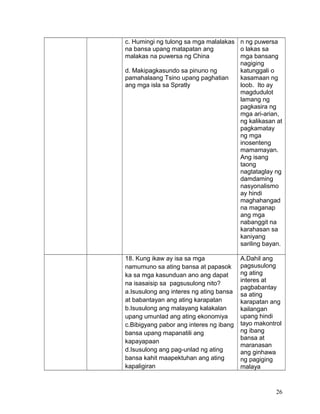 c. Humingi ng tulong sa mga malalakas
na bansa upang matapatan ang
malakas na puwersa ng China
d. Makipagkasundo sa pinuno ng
pamahalaang Tsino upang paghatian
ang mga isla sa Spratly
n ng puwersa
o lakas sa
mga bansang
nagiging
katunggali o
kasamaan ng
loob. Ito ay
magdudulot
lamang ng
pagkasira ng
mga ari-arian,
ng kalikasan at
pagkamatay
ng mga
inosenteng
mamamayan.
Ang isang
taong
nagtataglay ng
damdaming
nasyonalismo
ay hindi
maghahangad
na maganap
ang mga
nabanggit na
karahasan sa
kaniyang
sariling bayan.
18. Kung ikaw ay isa sa mga
namumuno sa ating bansa at papasok
ka sa mga kasunduan ano ang dapat
na isasaisip sa pagsusulong nito?
a.Isusulong ang interes ng ating bansa
at babantayan ang ating karapatan
b.Isusulong ang malayang kalakalan
upang umunlad ang ating ekonomiya
c.Bibigyang pabor ang interes ng ibang
bansa upang mapanatili ang
kapayapaan
d.Isusulong ang pag-unlad ng ating
bansa kahit maapektuhan ang ating
kapaligiran
A.Dahil ang
pagsusulong
ng ating
interes at
pagbabantay
sa ating
karapatan ang
kailangan
upang hindi
tayo makontrol
ng ibang
bansa at
maranasan
ang ginhawa
ng pagiging
malaya
26
 