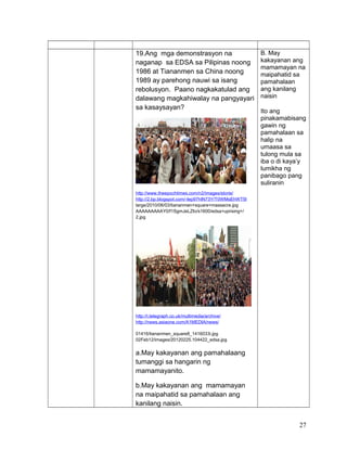 19.Ang mga demonstrasyon na
naganap sa EDSA sa Pilipinas noong
1986 at Tiananmen sa China noong
1989 ay parehong nauwi sa isang
rebolusyon. Paano nagkakatulad ang
dalawang magkahiwalay na pangyayari
sa kasaysayan?
http://www.theepochtimes.com/n2/images/storie/
http://2.bp.blogspot.com/-Iep97hIN73Y/T0WMsEhWT5I
large/2010/06/03/tiananmen+square+massacre.jpg
AAAAAAAAAY0/f1SgmJeLZIo/s1600/edsa+uprising+/
2.jpg
http://i.telegraph.co.uk/multimedia/archive/
http://news.asiaone.com/A1MEDIA/news/
01416/tiananmen_square8_1416033i.jpg
02Feb12/images/20120225.104422_edsa.jpg
a.May kakayanan ang pamahalaang
tumanggi sa hangarin ng
mamamayanito.
b.May kakayanan ang mamamayan
na maipahatid sa pamahalaan ang
kanilang naisin.
B. May
kakayanan ang
mamamayan na
maipahatid sa
pamahalaan
ang kanilang
naisin
Ito ang
pinakamabisang
gawin ng
pamahalaan sa
halip na
umaasa sa
tulong mula sa
iba o di kaya’y
lumikha ng
panibago pang
suliranin
27
 