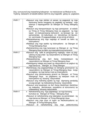 Ang sumusunod ang inaasahang kakayanan na matututunan sa Modyul na ito.
Tiyaking babasahin at babalik-balikan dahil ito ang magsisilbi gabay sa pagkatuto.
Aralin 1 •Nasusuri ang mga dahilan at paraan ng pagpasok ng mga
Kanlurang bansa hanggang sa pagtatag ng kanilang mga
kolonya o kapangyarihan sa Silangan at Timog Silangang
Asya
•Nasusuri ang transpormasyon ng mga pamayanan at estado
sa Timog at Timog Silangang Asya sa pagpasok ng mga
isipan at impluwensiyang kanluranin sa larangan ng: (a)
pamamahala, (b) kabuhayan, (c) teknolohiya, (d) lipunan,
(e) paniniwala, (f) pagpapahalaga, at (g) sining at kultura
•Naipapaliwanag ang mga nagbago at nanatili sa ilalim ng
kolonyalismo
•Natataya ang mga epekto ng kolonyalismo sa Silangan at
Timog-Silangang Asya
•Naihahambing ang mga karanasan sa Silangan at ng Timog
Silangang Asya sa ilalim ng imperyalismong kanluranin
Aralin 2 •Nasusuri ang salik at pangyayaring nagbigay –daan sa pag-
usbong at pag-unlad ng nasyonalismo sa Silangan at Timog
Silangang Asya
•Naipapaliwanag ang iba’t ibang manipestasyon ng
nasyonalismo sa Silangan at Timog Silangang Asya
•Nabibigyang halaga ang papel ng nasyonalismo sa pagbuo ng
mga bansa sa Silangan at Timog Silangan
Aralin 3 •Naihahayag ang pagpapahalaga sa bahaging ginampanan ng
nasyonalismo sa Silangan at Timog-Silangang Asya tungo
sa paglaya ng mga bansa mula sa imperyalismo
•Nasusuri ang pamamaraang ginamit sa Silangan at Timog
Silangangn Asya sa pagtatamo ng kalayaan mula sa
kolonyalismo ng kilusang nasyonalista
•Nasusuri ang matinding epekto ng mga digmaang pandaidig
sa pag-aangat ng malawakang kilusang nasyonalista
•Nasusuri ang kaugnayan sa iba’t ibang ideolohiya( ideolohiya
ng malayang demokrasya, sosyalismo at komunismo) sa
malawakang kilusang nasyonalista
Aralin 4 • Naihahambing ang mga pagbabago sa mga bansang
bumubuo sa Silangan at Timog – Silangang Asya
•Nasusuri at naihahambing ang balangkas ng pamahalaan ng
mga bansa sa Silangan at Timog-Silangangn Asya
•Nasusuri ang mga anyo at tugon sa Neokolonyalismo sa
Silangan at Timog-Silangang Asya
•Nasusuri at naihahambing ang mga palatuntunang
3
 