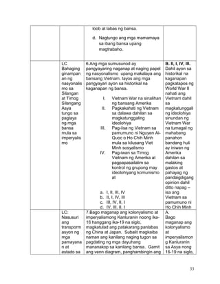 loob at labas ng bansa.
d. Nagtungo ang mga mamamaya
sa ibang bansa upang
magtrabaho.
LC
Bahaging
ginampan
an ng
nasyonalis
mo sa
Silangan
at Timog
Silangang
Asya
tungo sa
paglaya
ng mga
bansa
mula sa
imperyalis
mo
6.Ang mga sumusunod ay
pangyayaring naganap at naging papel
ng nasyonalismo upang makalaya ang
bansang Vietnam. Iayos ang mga
pangyayari ayon sa historikal na
kaganapan ng bansa.
I. Vietnam War na sinalihan
ng bansang Amerika
II. Pagkakahati ng Vietnam
sa dalawa dahilan sa
magkatunggaling
ideolohiya
III. Pag-iisa ng Vietnam sa
pamumuno ni Nguyen Ai-
Quoc o Ho Chih Minh
mula sa kilusang Viet
Minh sosyalismo
IV. Pag-iwan sa Timog
Vietnam ng Amerika at
pagpapasailalim sa
kontrol ng grupong may
ideolohiyang komunismo
at
a. I, II, III, IV
b. II, I, IV, III
c. III, IV, II, I
d. IV, III, II, I
B. II, I, IV, III.
Dahil ayon sa
historikal na
kaganapan
pagkatapos ng
World War II
nahati ang
Vietnam dahil
sa
magkatunggali
ng ideolohiya
sinundan ng
Vietnam War
na tumagal ng
mahabang
panahon
bandang huli
ay iniwan ng
Amerika
dahilan sa
malaking
gastos at
pahayag ng
pandaigdigang
opinion dahil
ditto napag –
isa ang
Vietnam sa
pamumuno ni
Ho Chih Minh
LC:
Nasusuri
ang
transporm
asyon ng
mga
pamayana
n at
estado sa
7.Bago maganap ang kolonyalismo at
imperyalismong Kanluranin noong ika-
16 hanggang ika-19 na siglo,
magkatulad ang patakarang panlabas
ng China at Japan. Subalit magkaiba
naman ang kanilang naging tugon sa
pagdating ng mga dayuhang
mananakop sa kanilang bansa. Gamit
ang venn diagram, panghambingin ang
A.
Bago
maganap ang
kolonyalismo
at
imperyalismon
g Kanluranin
sa Asya nong
16-19 na siglo,
33
 