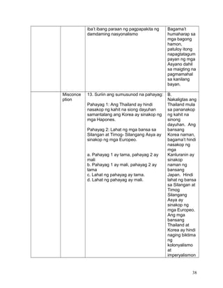 iba’t ibang paraan ng pagpapakita ng
damdaming nasyonalismo
Bagama’t
humaharap sa
mga bagong
hamon,
patuloy itong
napagtatagum
payan ng mga
Asyano dahil
sa maigting na
pagmamahal
sa kanilang
bayan.
Misconce
ption
13. Suriin ang sumusunod na pahayag:
Pahayag 1: Ang Thailand ay hindi
nasakop ng kahit na siong dayuhan
samantalang ang Korea ay sinakop ng
mga Hapones.
Pahayag 2: Lahat ng mga bansa sa
Silangan at Timog- Silangang Asya ay
sinakop ng mga Europeo.
a. Pahayag 1 ay tama, pahayag 2 ay
mali
b. Pahayag 1 ay mali, pahayag 2 ay
tama
c. Lahat ng pahayag ay tama.
d. Lahat ng pahayag ay mali.
B.
Nakaligtas ang
Thailand mula
sa pananakop
ng kahit na
sinong
dayuhan. Ang
bansang
Korea naman,
bagama’t hindi
nasakop ng
mga
Kanluranin ay
sinakop
naman ng
bansang
Japan. Hindi
lahat ng bansa
sa Silangan at
Timog
Silangang
Asya ay
sinakop ng
mga Europeo.
Ang mga
bansang
Thailand at
Korea ay hindi
naging biktima
ng
kolonyalismo
at
imperyalismon
38
 