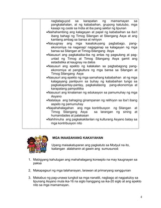 nagtataguyod sa karapatan ng mamamayan sa
pangkalahatan, at ng kababaihan, grupong katutubo, mga
kasapi ng caste sa India at iba pang sektor ng lipunan
•Naihahambing ang kalagayan at papel ng kababaihan sa iba’t
ibang bahagi ng Timog Silangan at Silangang Asya at ang
kanilang ambag sa bansa at rehiyon
•Naiuugnay ang mga kasalukuyang pagbabago, pang-
ekonomiya na naganap/ nagaganap sa kalagayan ng mga
bansa sa Silangan at Timog-Silangang Asya
•Nasusuri ang pagkakaiba-iba ng antas ng pagsulong at pag-
unlad ng Timog at Timog Silangang Asya gamit ang
estadistika at kaugnay na datos
•Nasusuri ang epekto ng kalakalan sa pagbabagong pang-
ekonomiya at pangkultura ng mga bansa sa Silangan at
Timog Silangang Asya
•Nasusuri ang epekto ng mga samahang kababaihan at ng mga
kalagayang panlipunn sa buhay ng kababaihan tungo sa
pagkakapantay-pantay, pagkakataong pang-ekonomiya at
karapatang pampolitika
•Nasusuri ang kinalaman ng edukasyon sa pamumuhay ng mga
Asyano
•Natataya ang bahaging ginampanan ng relihiyon sa iba’t ibang
aspeto ng pamumuhay
•Napahahalagahan ang mga kontribusyon ng Silangan at
Timog Silangang Asya sa larangan ng sining at
humanidades at palakasan
•Nahihinuha ang pagkakakilanlan ng kulturang Asyano batay sa
mga kontribusyon nito
MGA INAASAHANG KAKAYAHAN
Upang maisakatuparan ang pagkatuto sa Modyul na ito,
kailangan alalahanin at gawin ang sumusunod:
1. Mabigyang kahulugan ang mahahalagang konsepto na may kaugnayan sa
paksa
2. Makapagsuri ng mga talahanayan, larawan at primaryang sanggunian
3. Makabuo ng pag-unawa tungkol sa mga nanatili, nagbago at nagpatuloy sa
lipunang Asyano mula ika-16 na siglo hanggang sa ika-20 siglo at ang epekto
nito sa mga mamamayan.
4
 