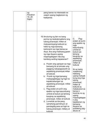 ng
Panahon
16- 20
Siglo)
pang bansa na interesado sa
usapin upang magkaroon ng
kaalyansa
16.Itinuturing ng ilan na isang
porma ng neokolonyalismo ang
tulong pinansiyal, militar at
impluwensiyang kultural na
hatid ng mga bansang
kanluranin sa mga bansa sa
Asya. Ano ang mabisang gawin
ng mga Asyano upang
mapangalagaan nila ang
kanilang sariling kapakanan?
a. Putulin ang ugnayan sa mga
bansang ito at simulan ang
pagiging nakapagsasarili sa
aspektong pinansiyal,militar
at kultural.
b. Pumili ng mga bansang
makapagbibigay ng higit na
kapakinabangan sa
aspektong pinansiyal, militar
at kultural.
c. Pag-aralan at suriin ang
epekto ng mga kasunduang
umiiral at bubuin pa lamang
kaugnay sa aspektong
pinansiyal, militar at kultural.
d. Lumahok sa iba pang
samahang panrehiyon at
pandaigdig para sa higit na
tulong pinansiyal, military at
kultural.
C. Pag-
aralan at suriin
ang epekto ng
mga
kasunduang
umiiral at
bubuin pa
lamang
kaugnay sa
aspektong
pinansiyal,
militar at
kultural
Ito ay isang
matalinong
hakbang
upang matiyak
kung ang mga
tulong
pinansiyal,
militar at
kultural ay
makabubuti sa
bansa o
hindi.Ito rin ay
upang
mapangalagaa
n ang
kapakanan ng
bansang
Asyano sa
posibleng pag-
abuso at
40
 